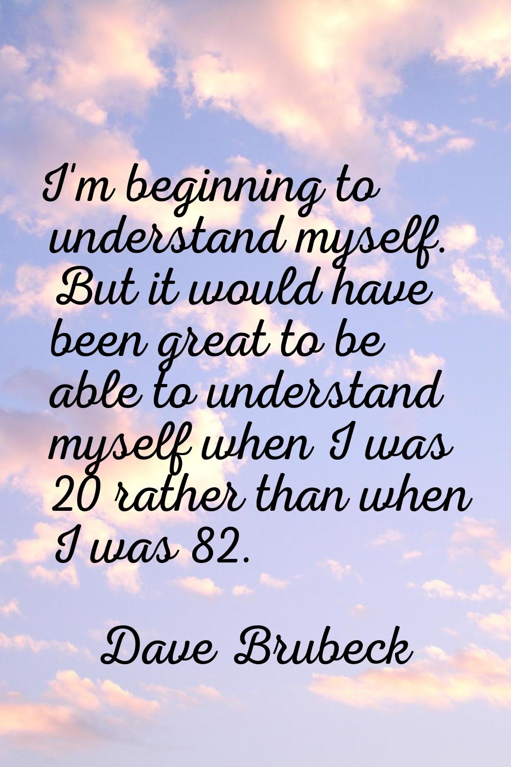 I'm beginning to understand myself. But it would have been great to be able to understand myself wh
