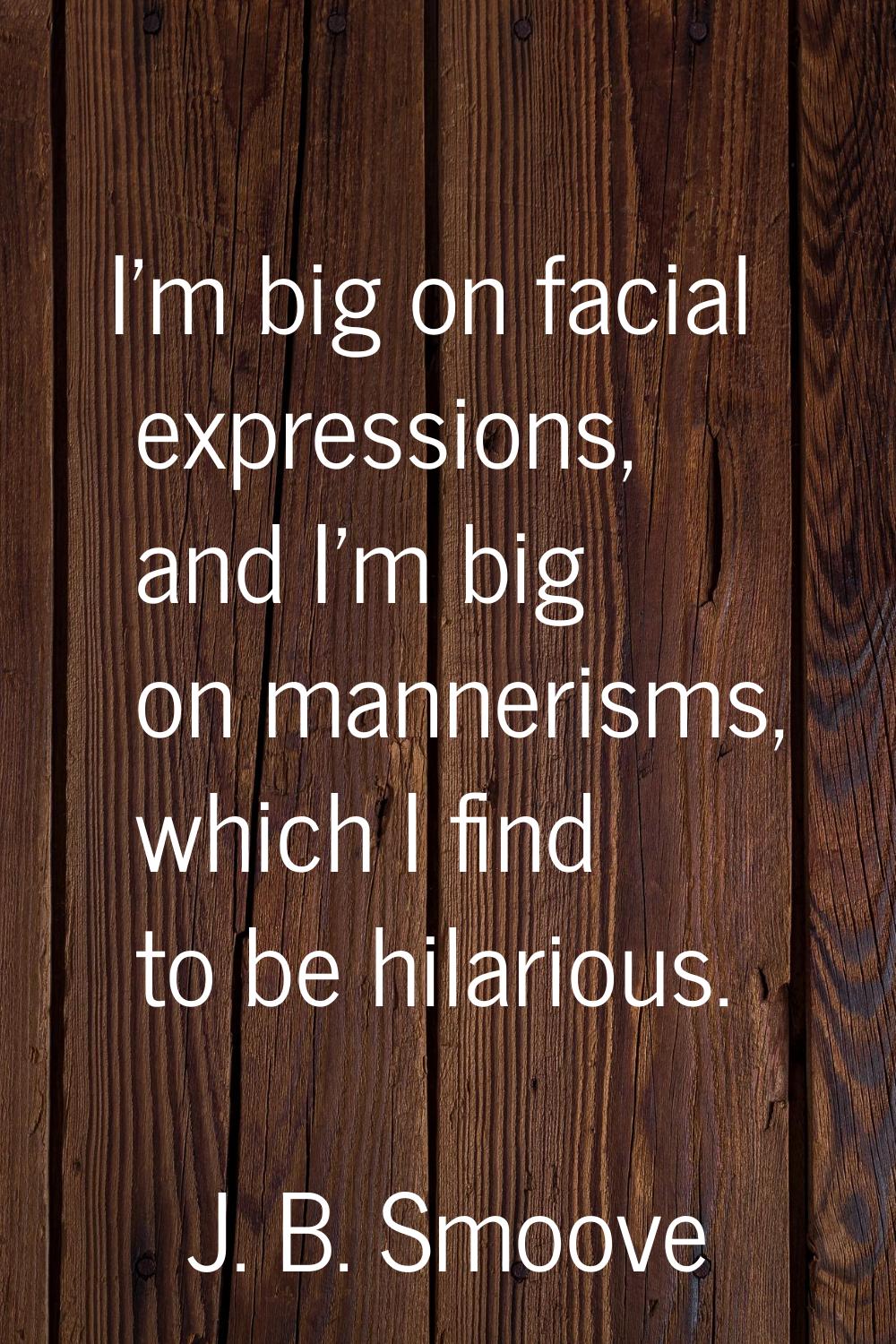 I'm big on facial expressions, and I'm big on mannerisms, which I find to be hilarious.