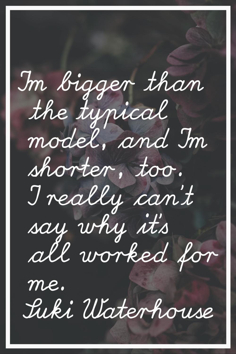 I'm bigger than the typical model, and I'm shorter, too. I really can't say why it's all worked for
