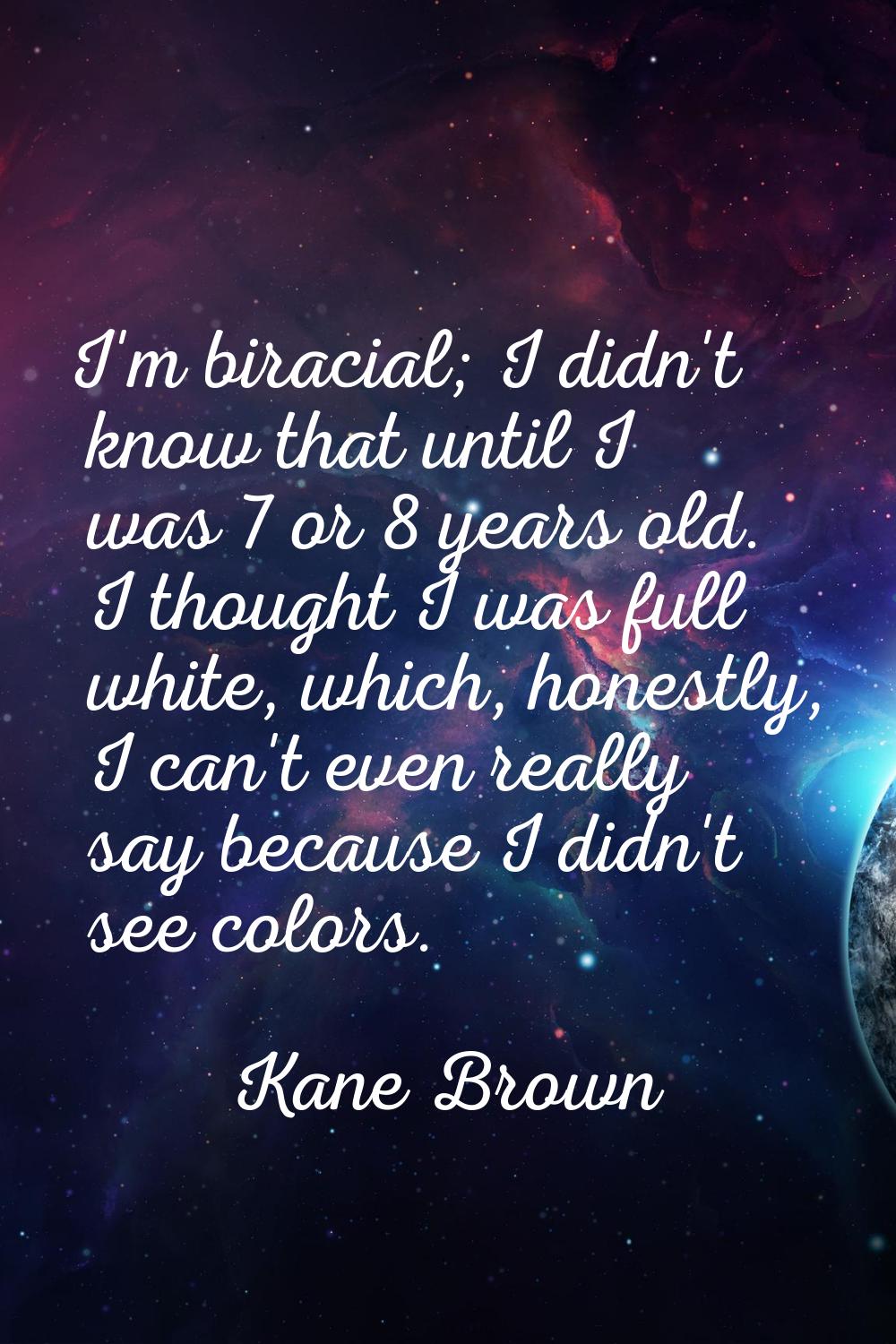 I'm biracial; I didn't know that until I was 7 or 8 years old. I thought I was full white, which, h