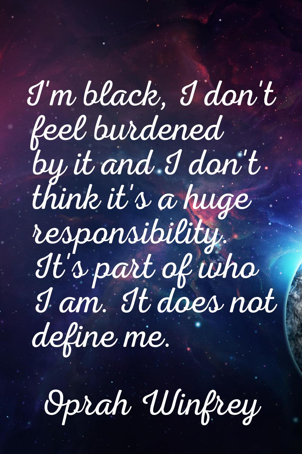 I'm black, I don't feel burdened by it and I don't think it's a huge responsibility. It's part of w