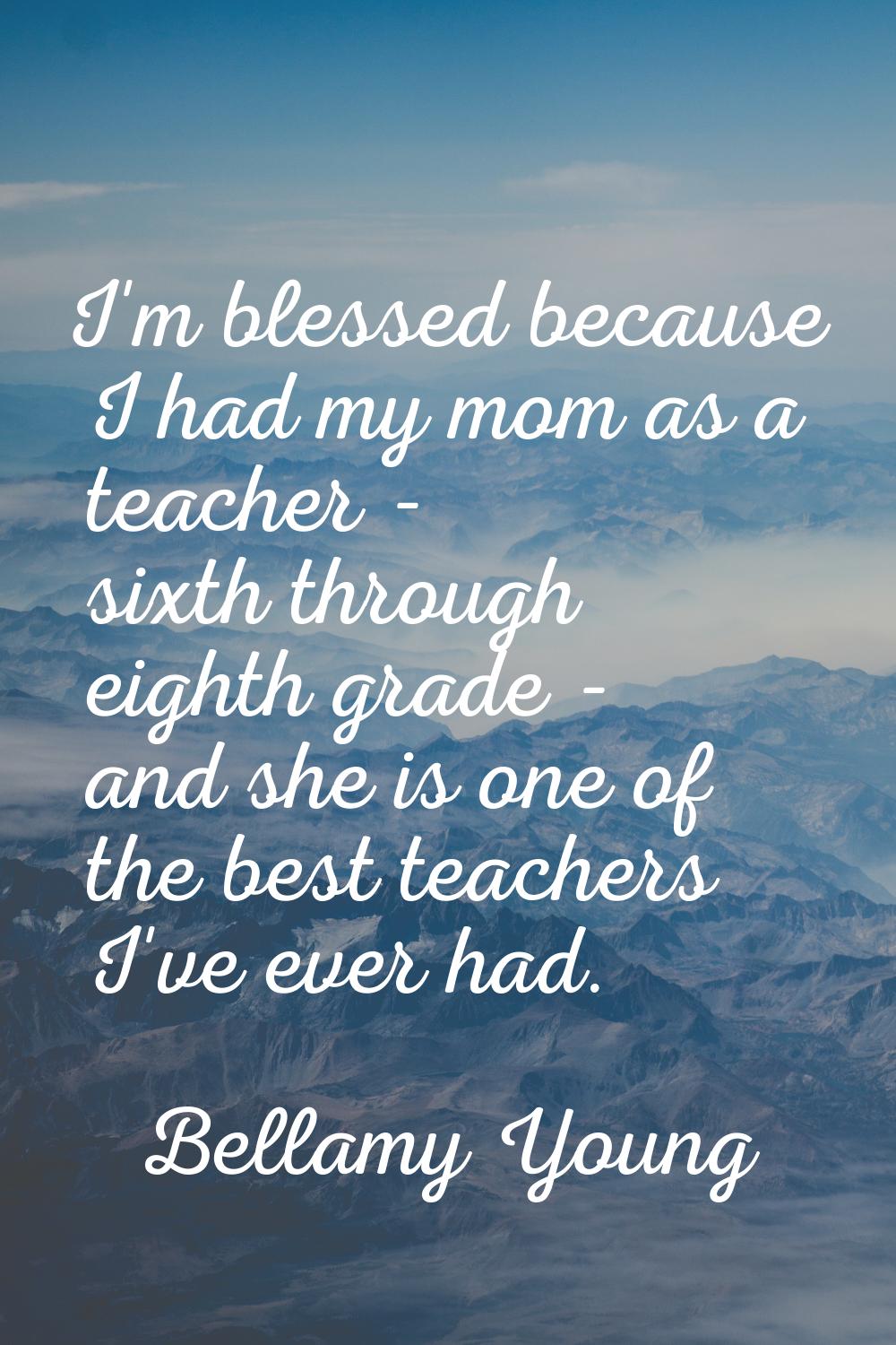I'm blessed because I had my mom as a teacher - sixth through eighth grade - and she is one of the 