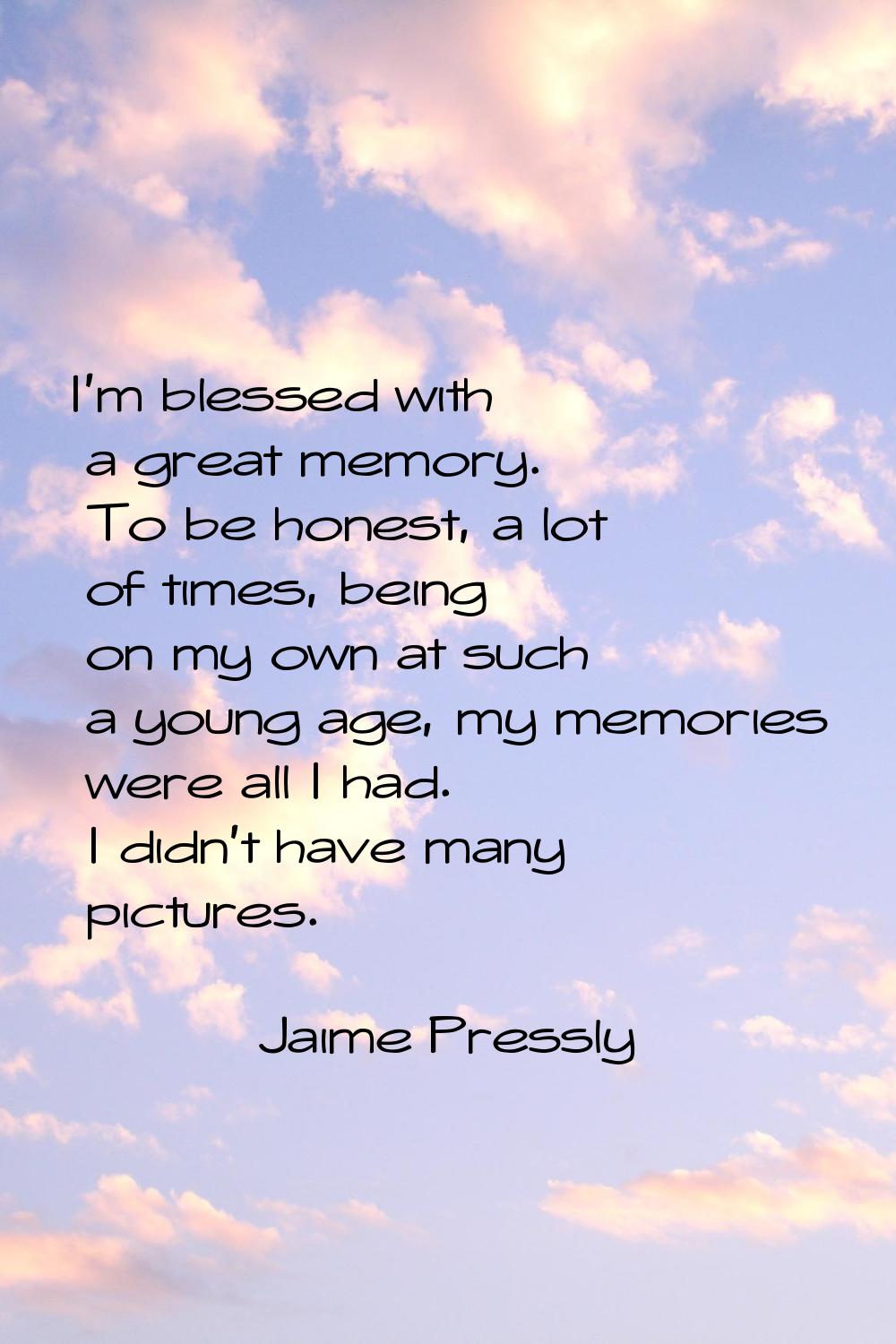 I'm blessed with a great memory. To be honest, a lot of times, being on my own at such a young age,