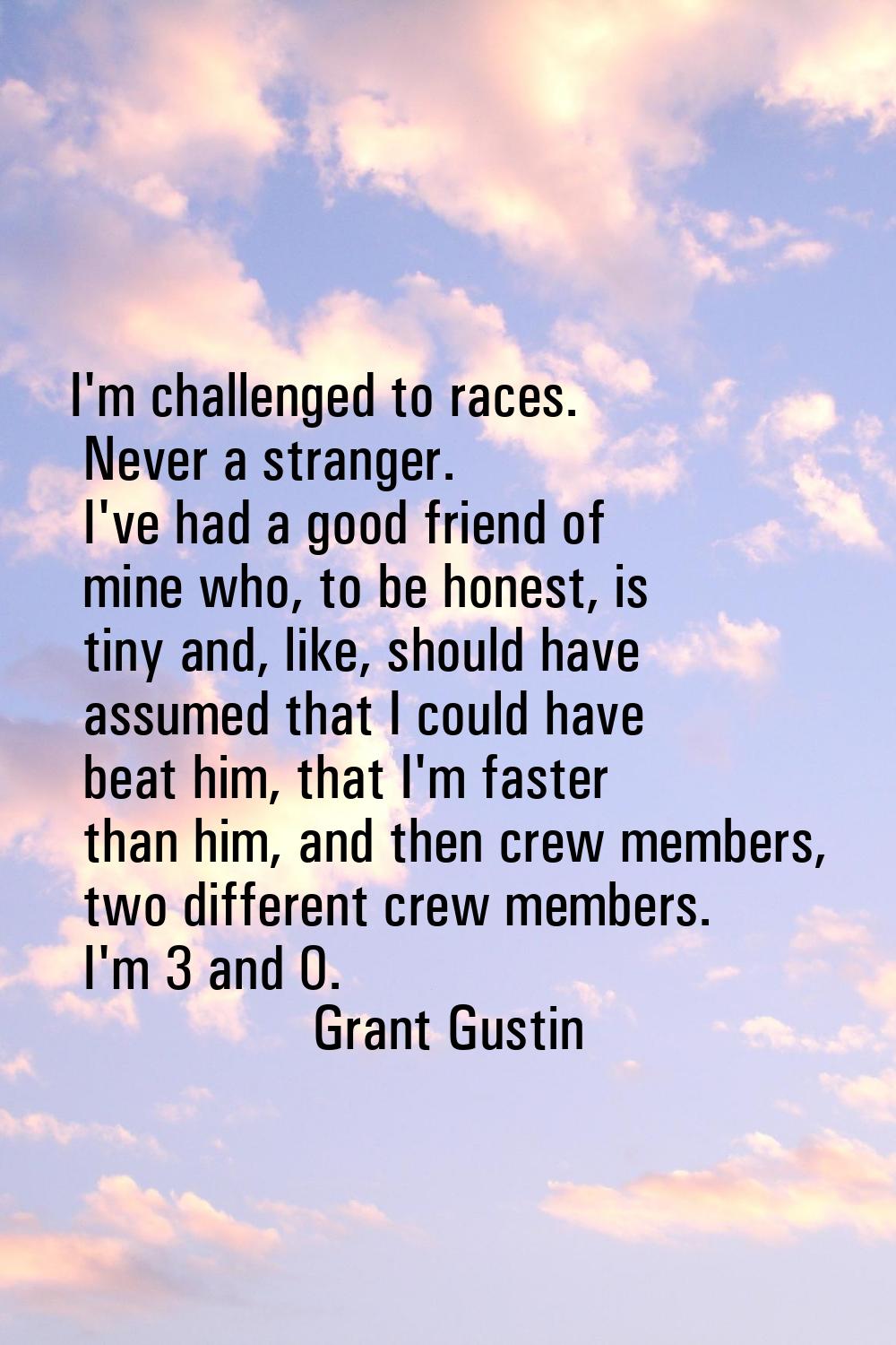 I'm challenged to races. Never a stranger. I've had a good friend of mine who, to be honest, is tin