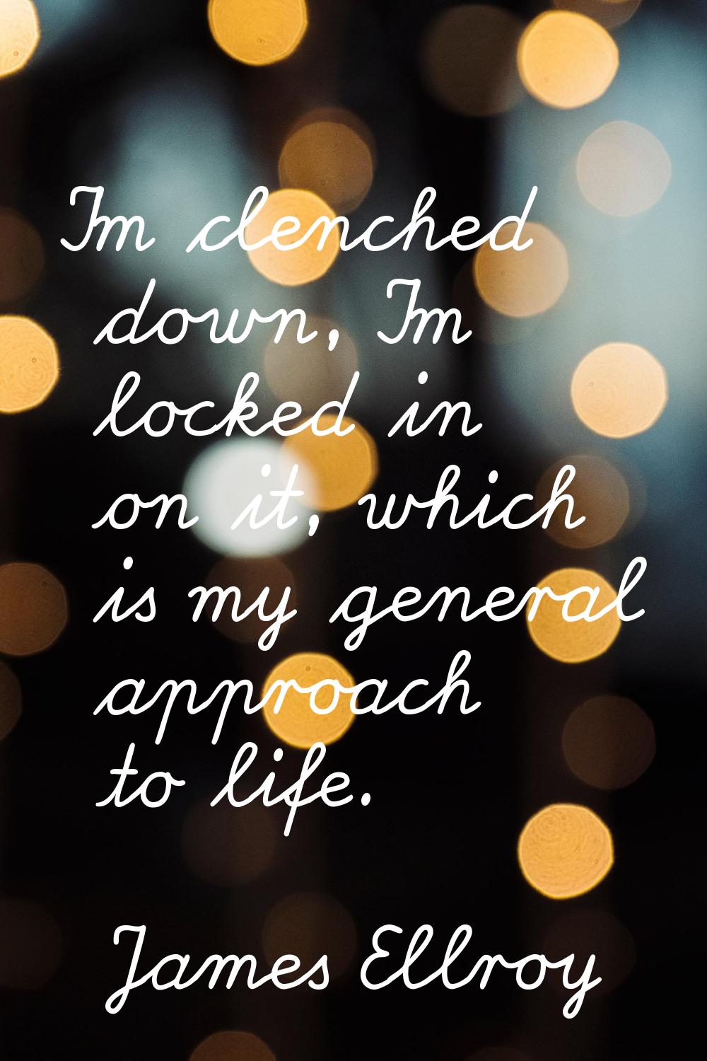 I'm clenched down, I'm locked in on it, which is my general approach to life.