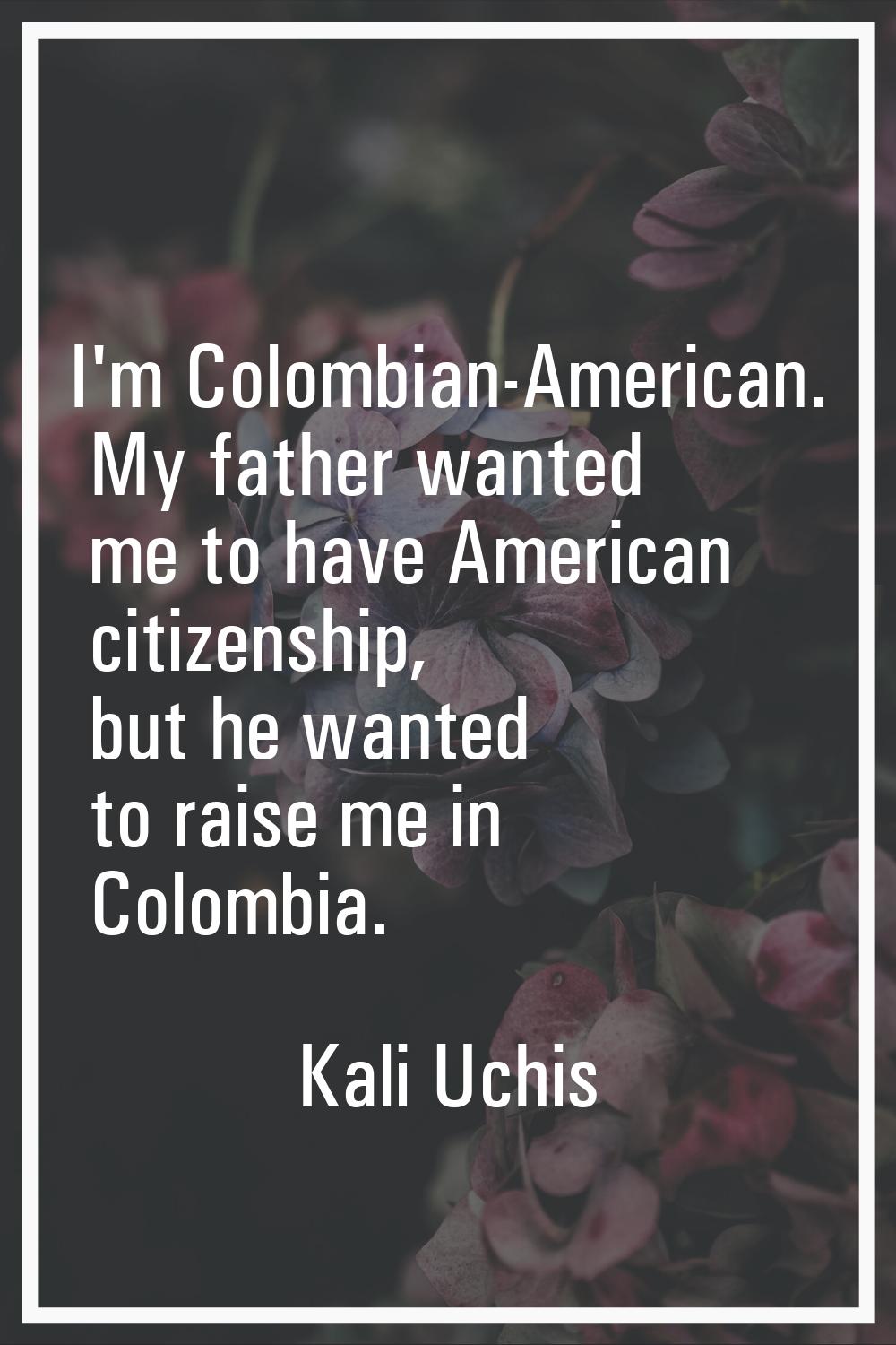 I'm Colombian-American. My father wanted me to have American citizenship, but he wanted to raise me