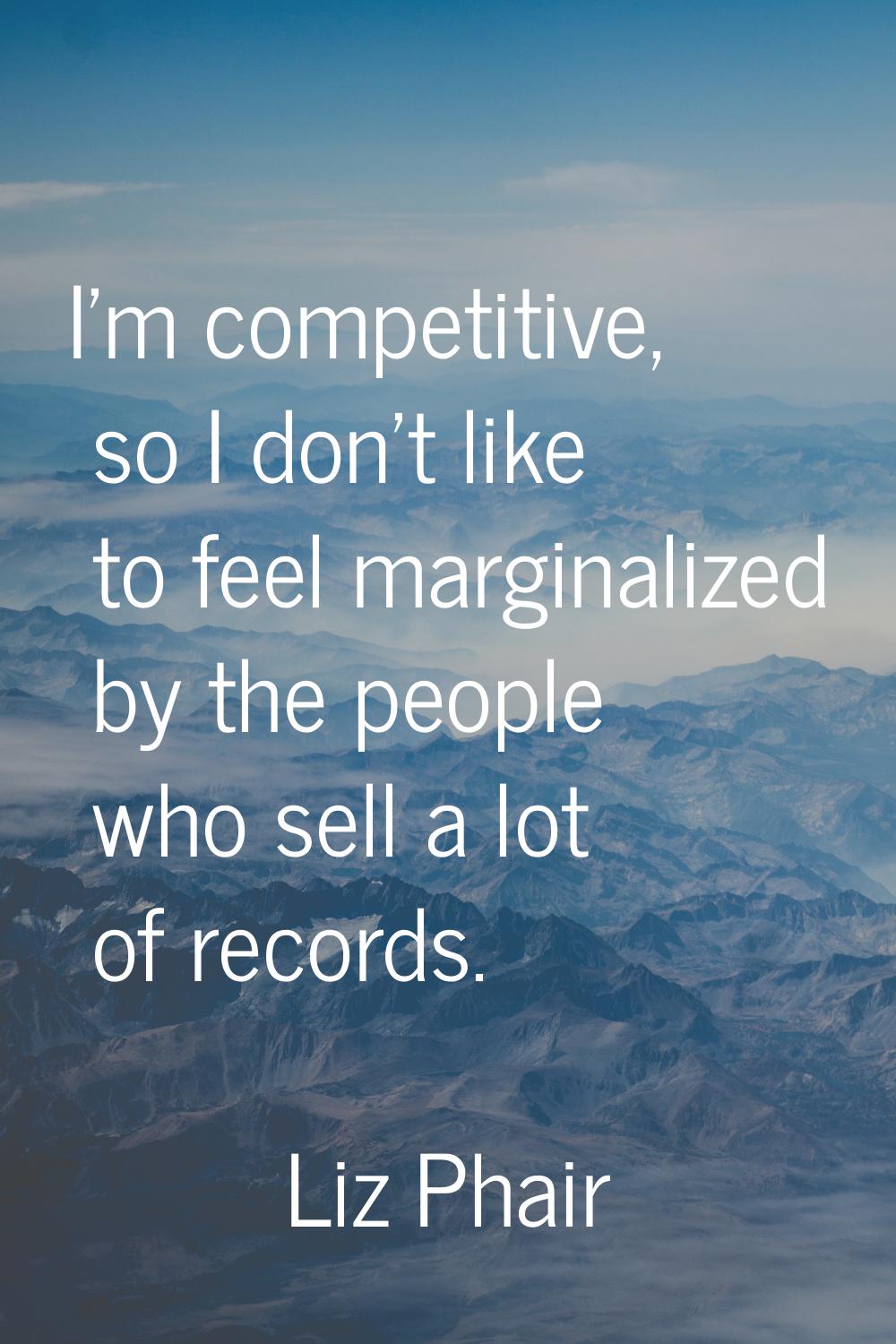 I'm competitive, so I don't like to feel marginalized by the people who sell a lot of records.