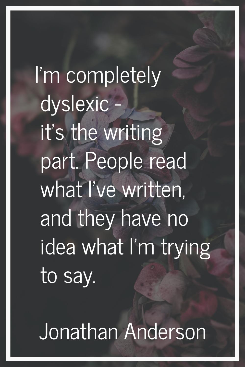 I'm completely dyslexic - it's the writing part. People read what I've written, and they have no id
