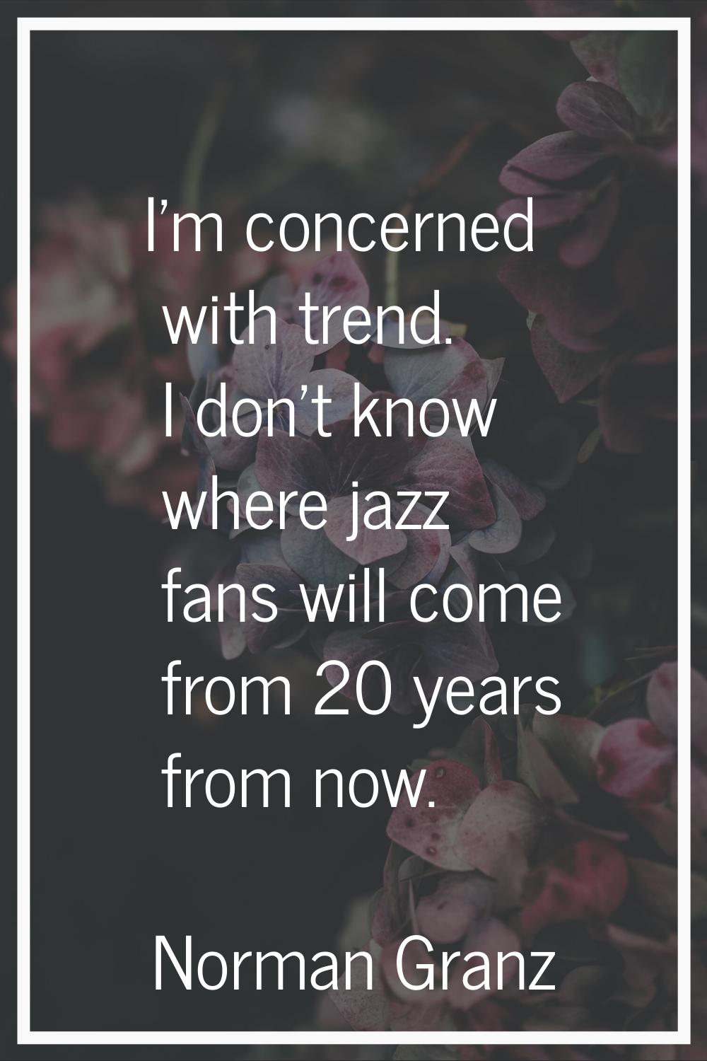 I'm concerned with trend. I don't know where jazz fans will come from 20 years from now.