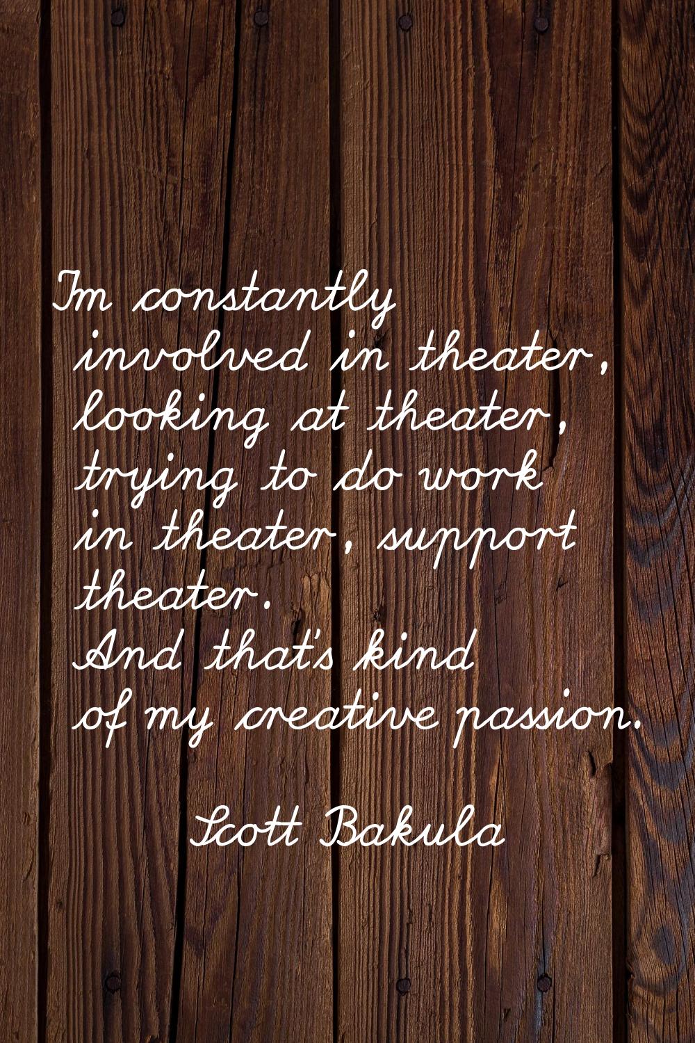 I'm constantly involved in theater, looking at theater, trying to do work in theater, support theat