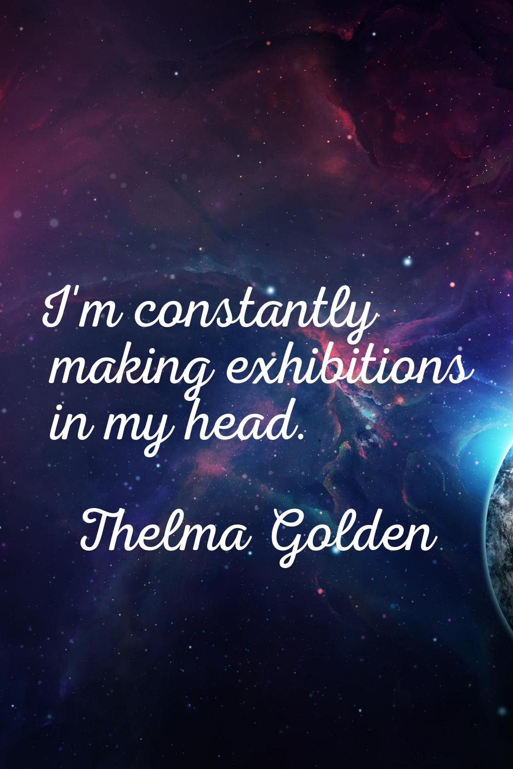 I'm constantly making exhibitions in my head.
