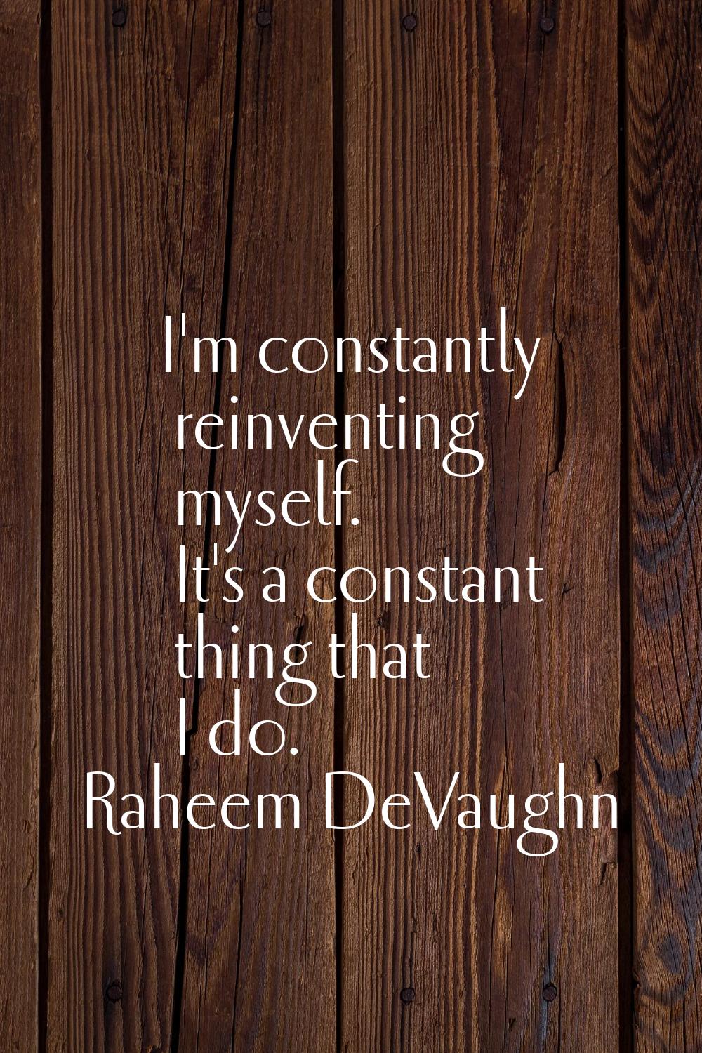 I'm constantly reinventing myself. It's a constant thing that I do.
