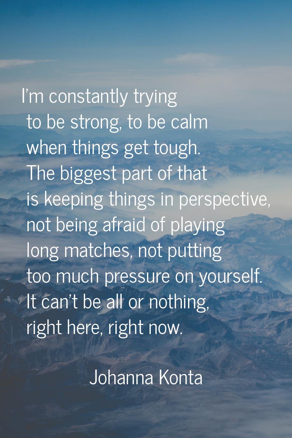 I'm constantly trying to be strong, to be calm when things get tough. The biggest part of that is k