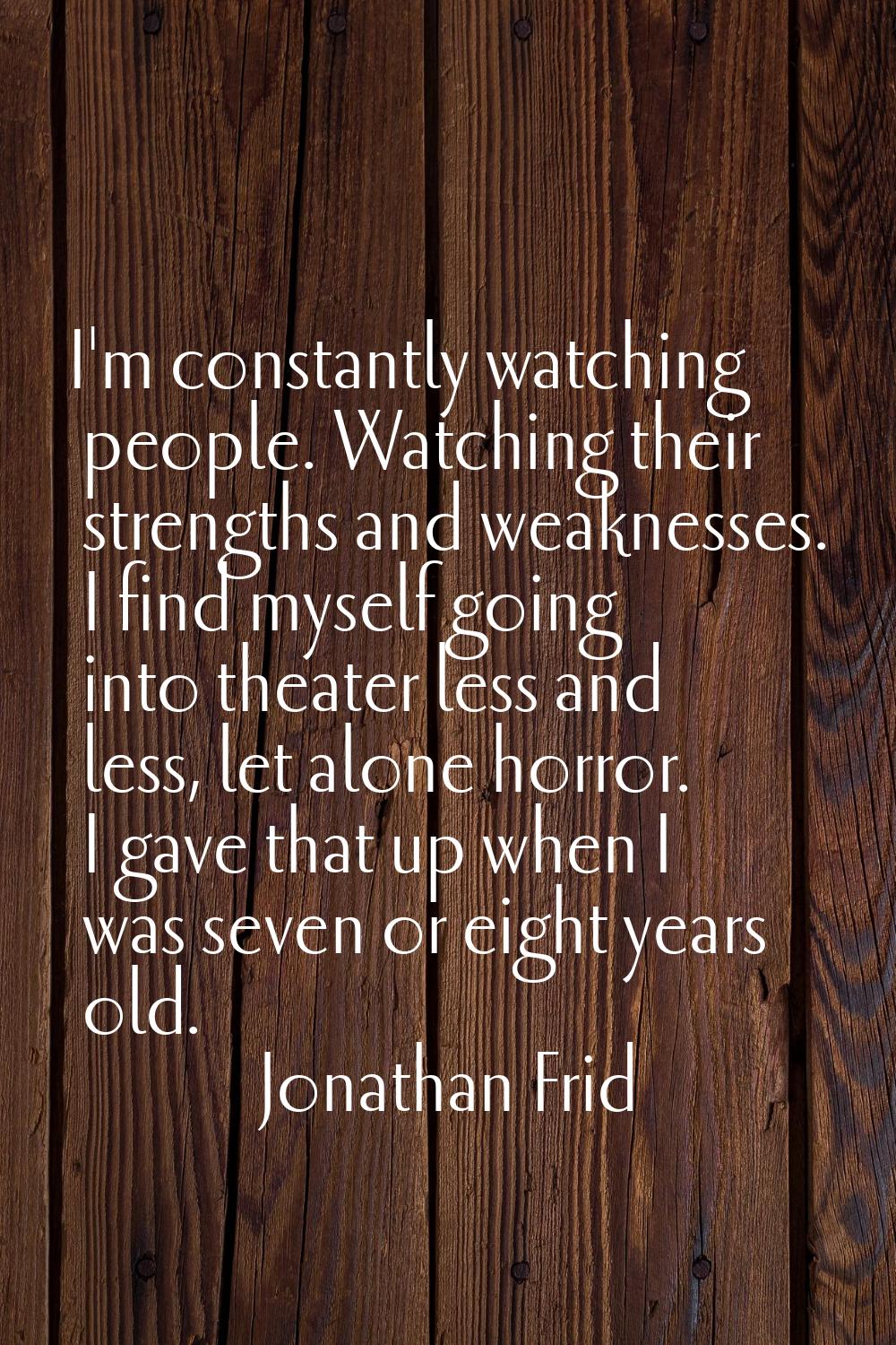 I'm constantly watching people. Watching their strengths and weaknesses. I find myself going into t