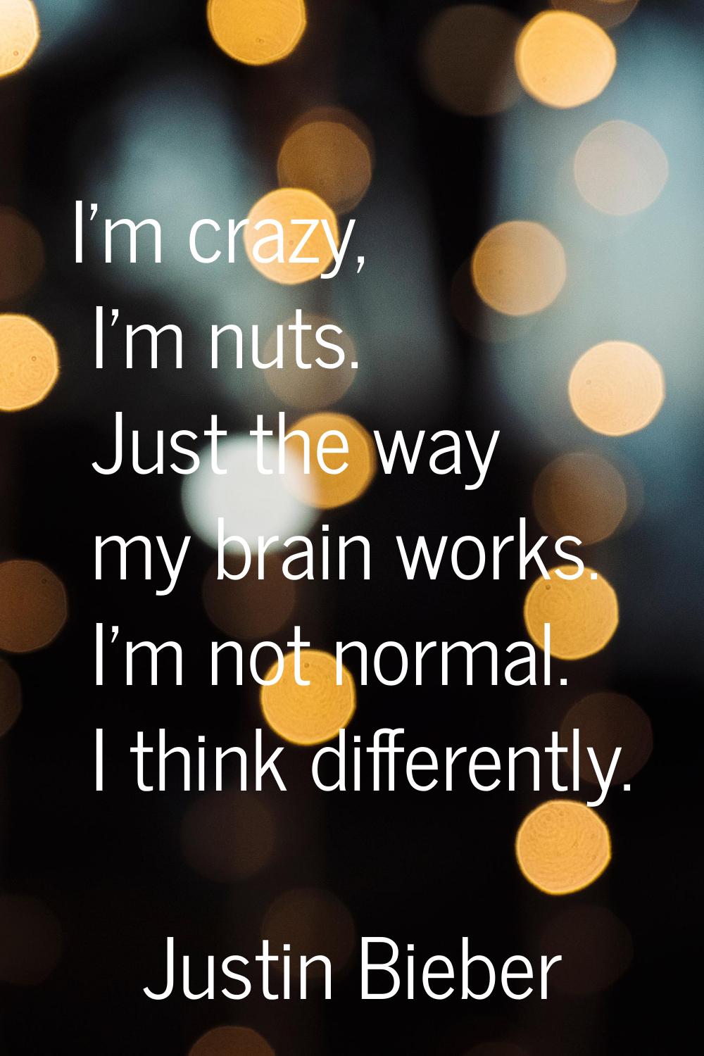 I'm crazy, I'm nuts. Just the way my brain works. I'm not normal. I think differently.