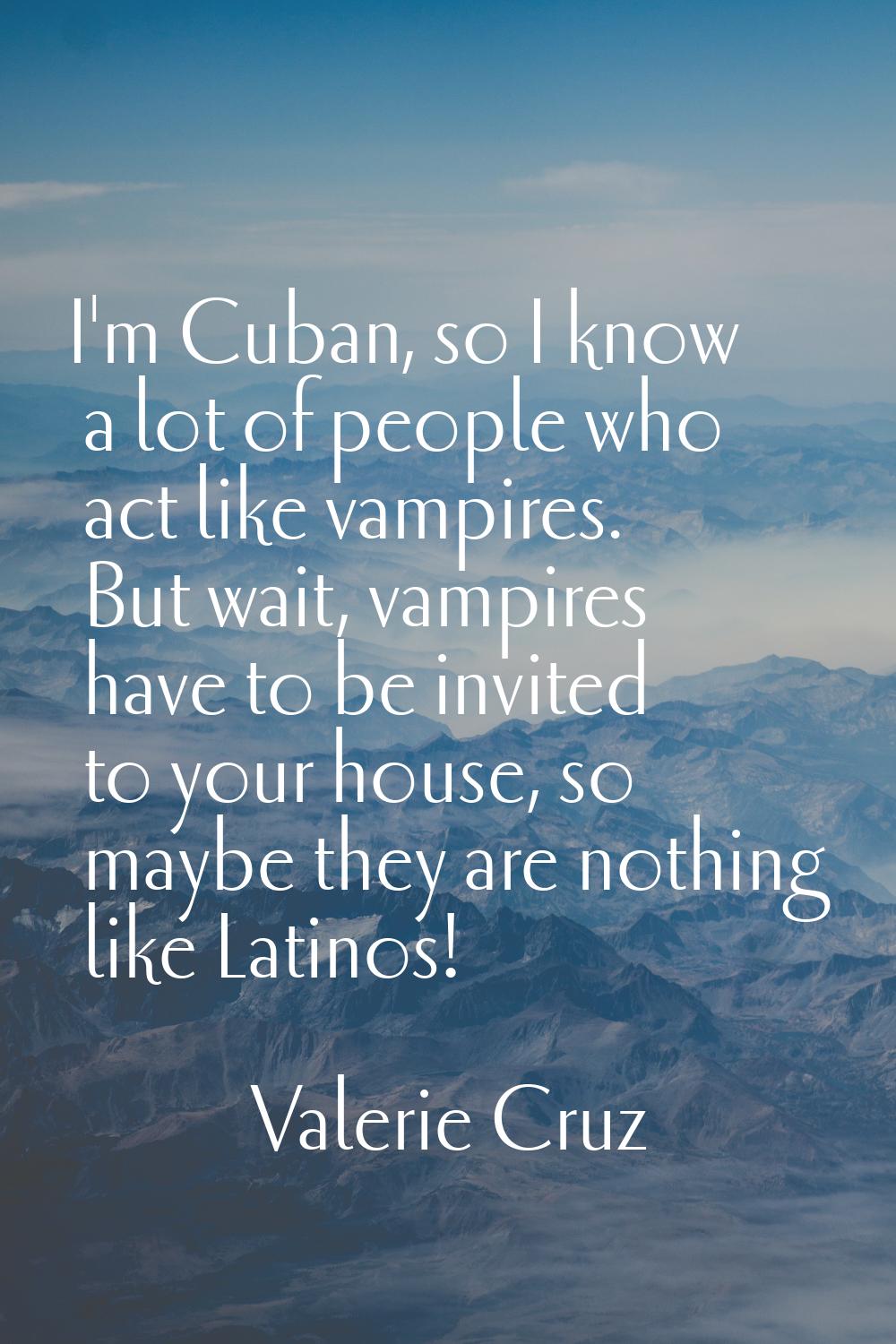 I'm Cuban, so I know a lot of people who act like vampires. But wait, vampires have to be invited t