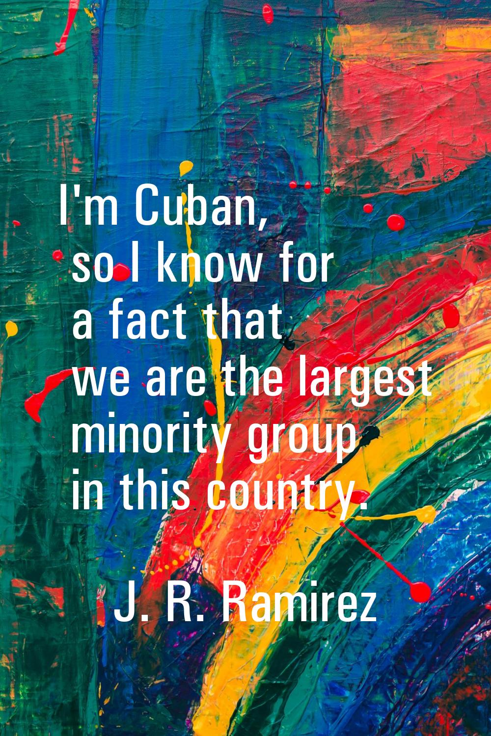 I'm Cuban, so I know for a fact that we are the largest minority group in this country.