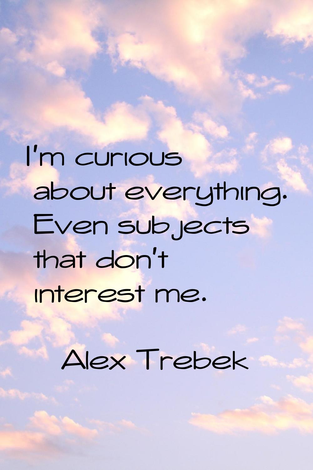 I'm curious about everything. Even subjects that don't interest me.