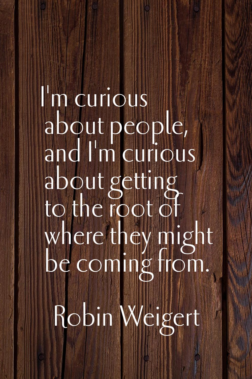 I'm curious about people, and I'm curious about getting to the root of where they might be coming f