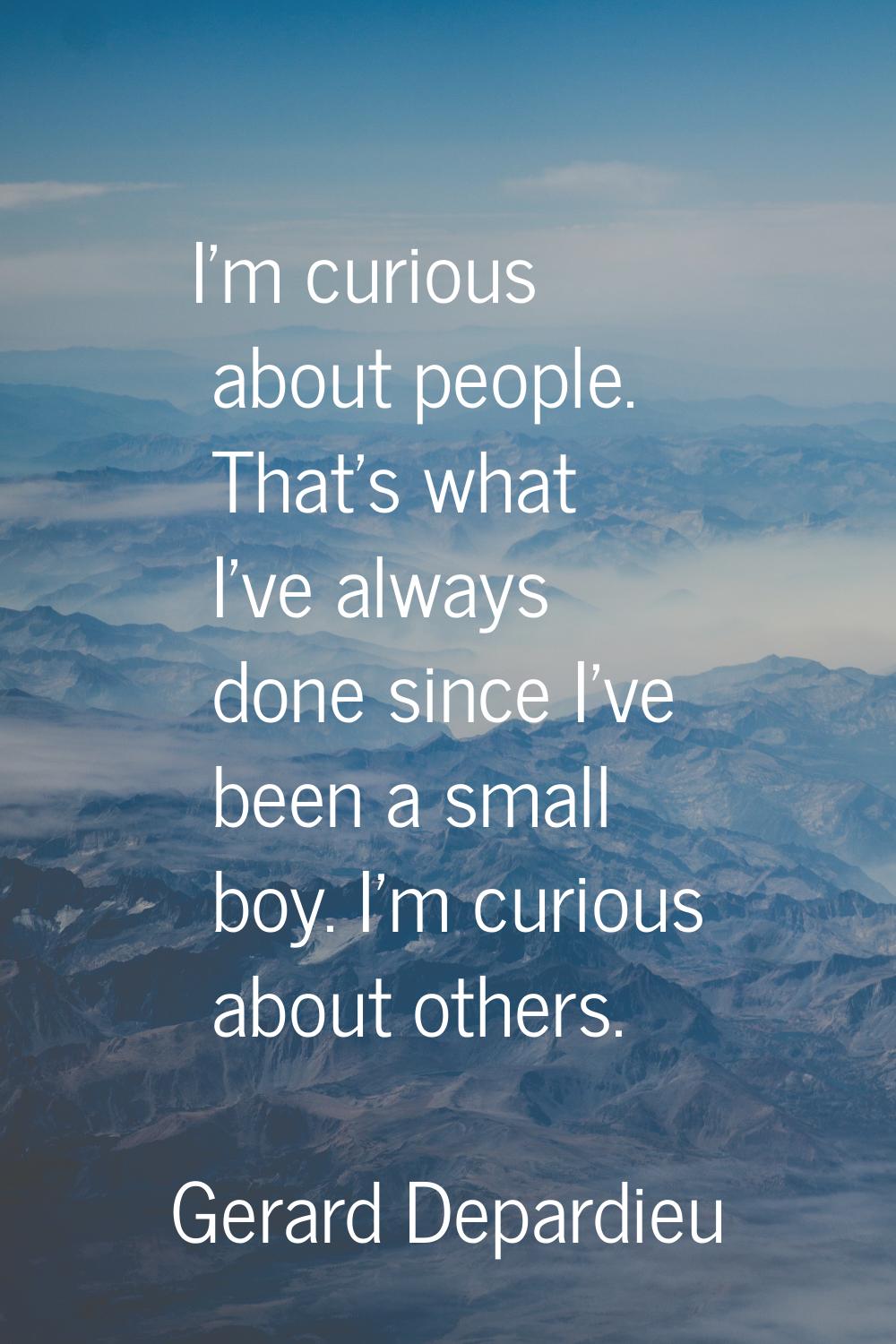 I'm curious about people. That's what I've always done since I've been a small boy. I'm curious abo