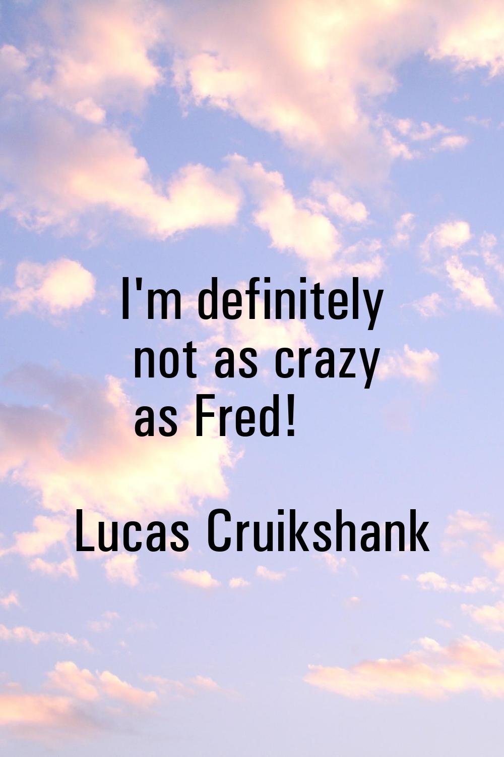 I'm definitely not as crazy as Fred!