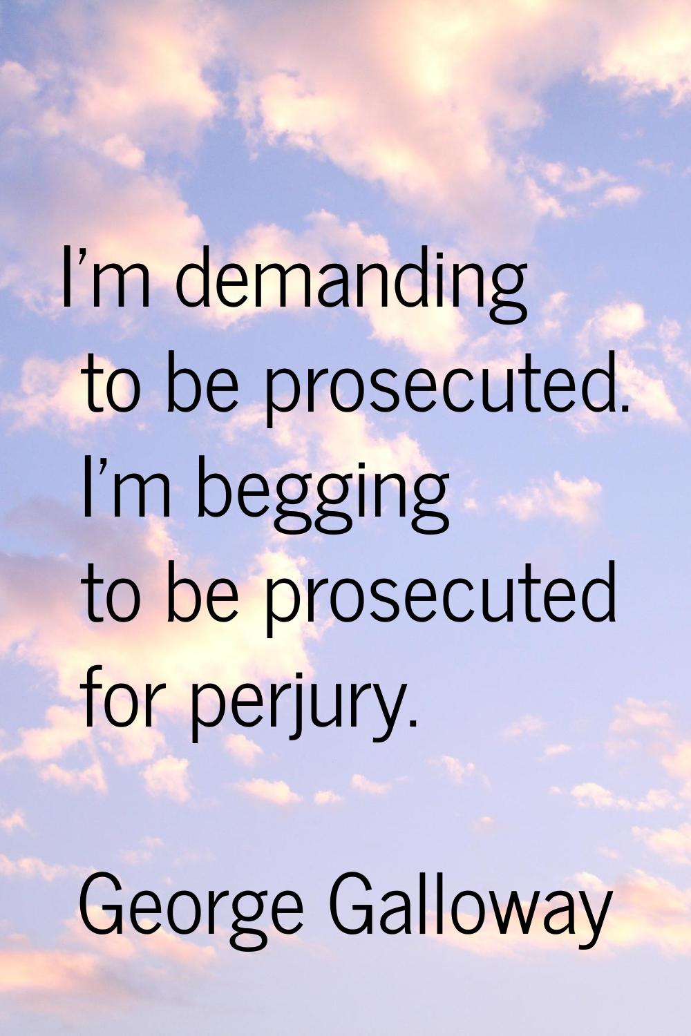 I'm demanding to be prosecuted. I'm begging to be prosecuted for perjury.