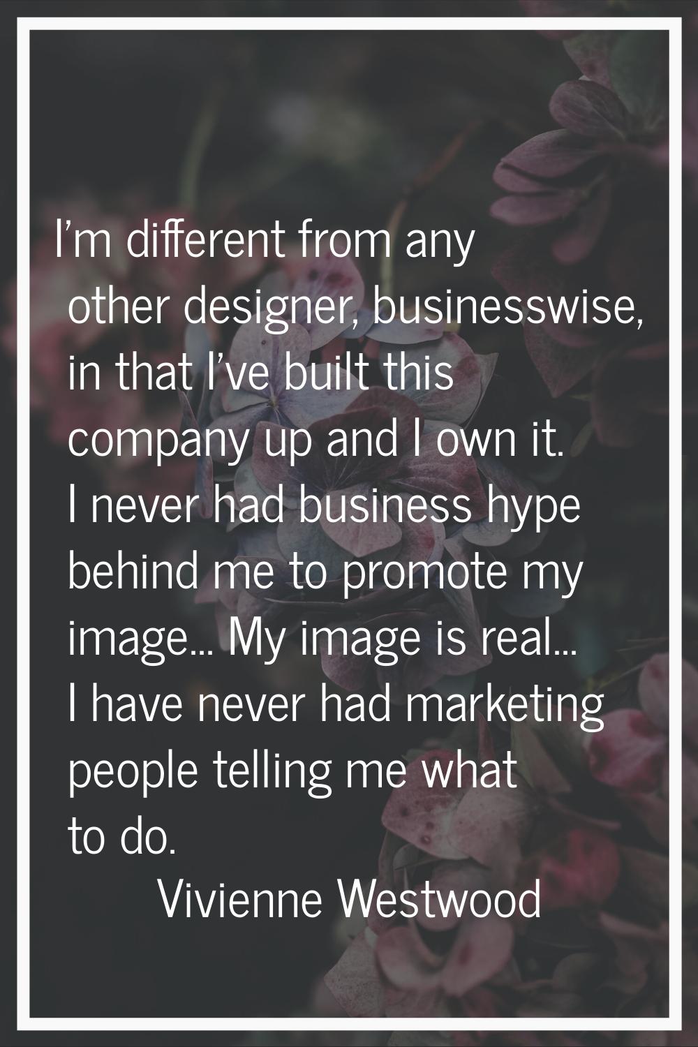 I'm different from any other designer, businesswise, in that I've built this company up and I own i