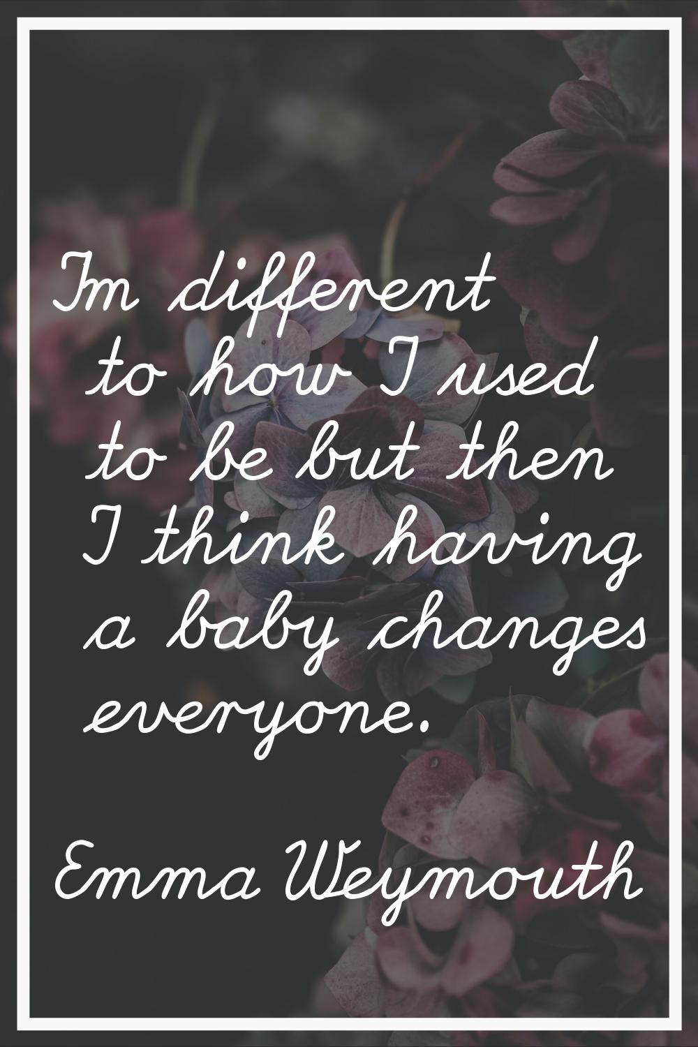 I'm different to how I used to be but then I think having a baby changes everyone.