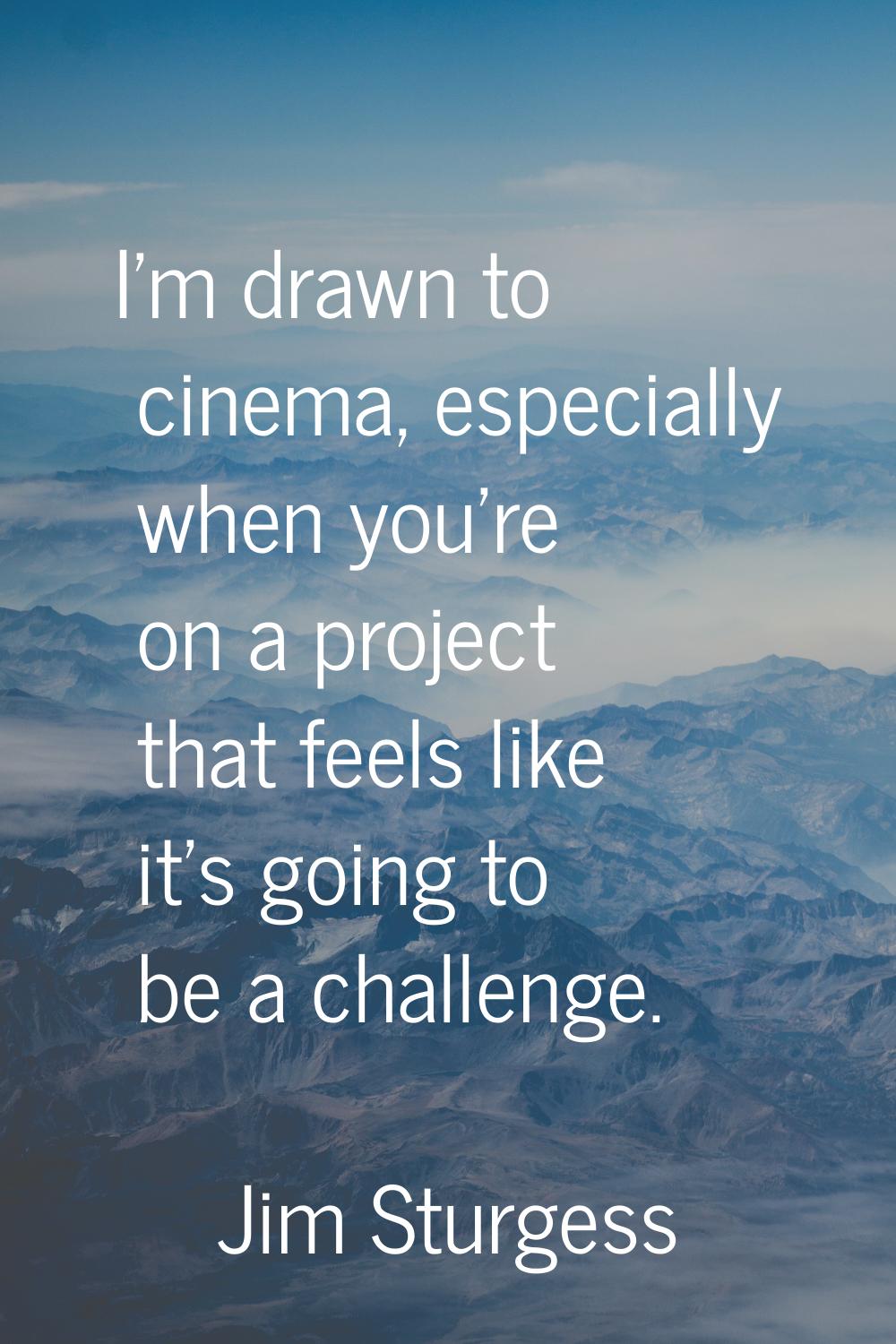 I'm drawn to cinema, especially when you're on a project that feels like it's going to be a challen