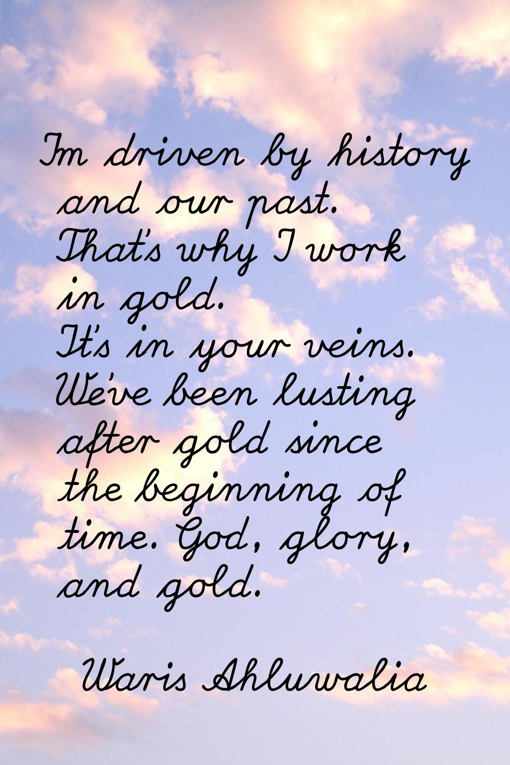 I'm driven by history and our past. That's why I work in gold. It's in your veins. We've been lusti