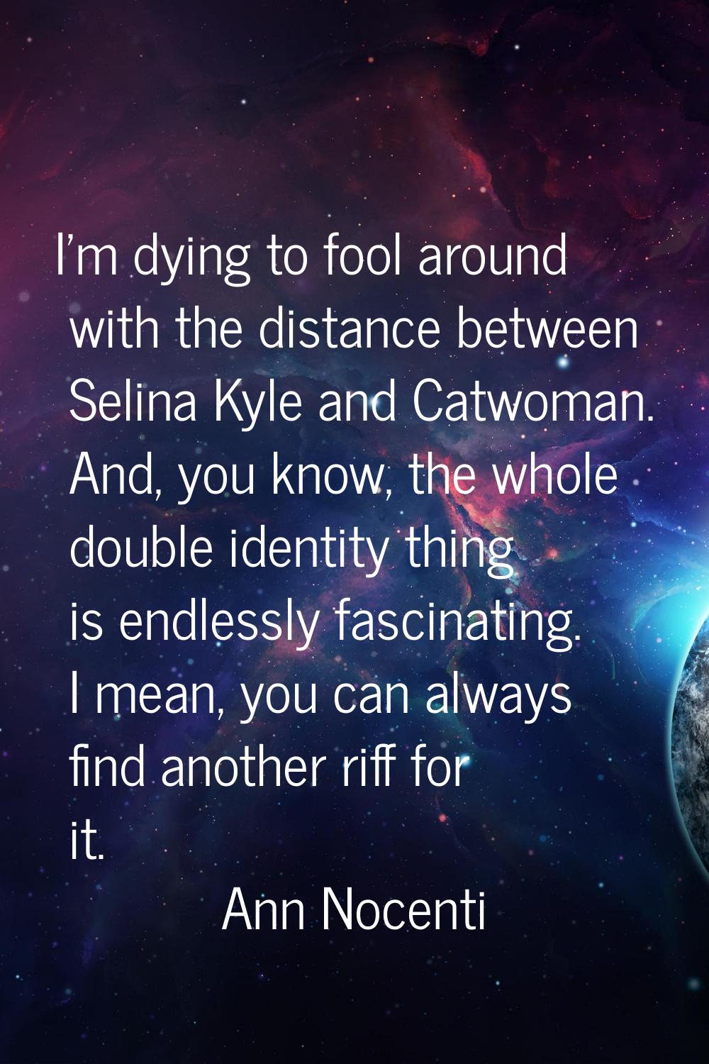 I'm dying to fool around with the distance between Selina Kyle and Catwoman. And, you know, the who