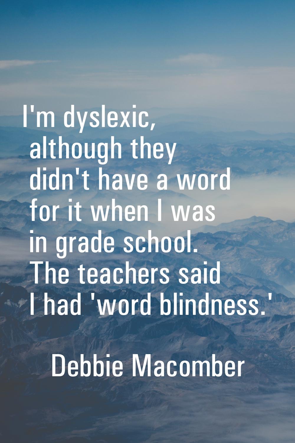 I'm dyslexic, although they didn't have a word for it when I was in grade school. The teachers said