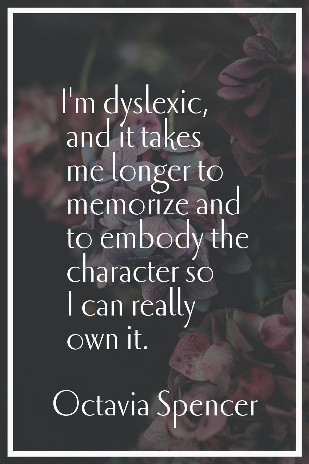 I'm dyslexic, and it takes me longer to memorize and to embody the character so I can really own it
