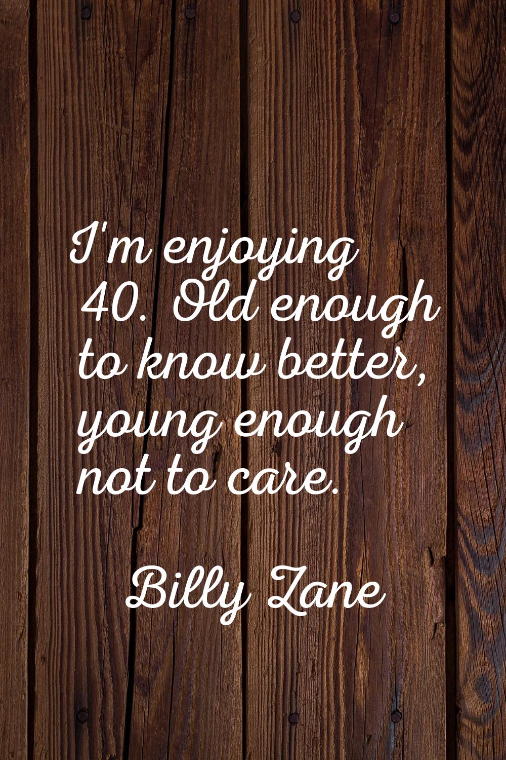 I'm enjoying 40. Old enough to know better, young enough not to care.