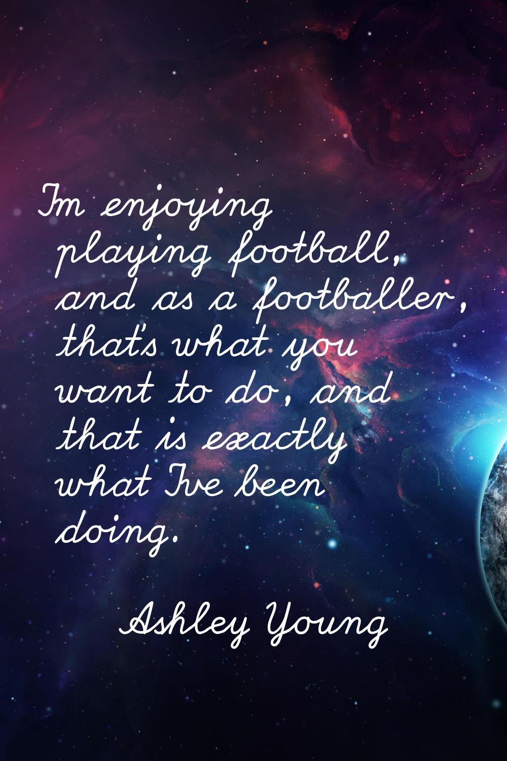 I'm enjoying playing football, and as a footballer, that's what you want to do, and that is exactly
