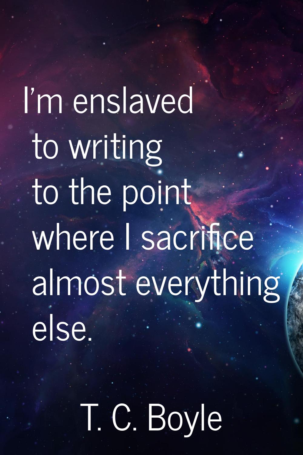 I'm enslaved to writing to the point where I sacrifice almost everything else.