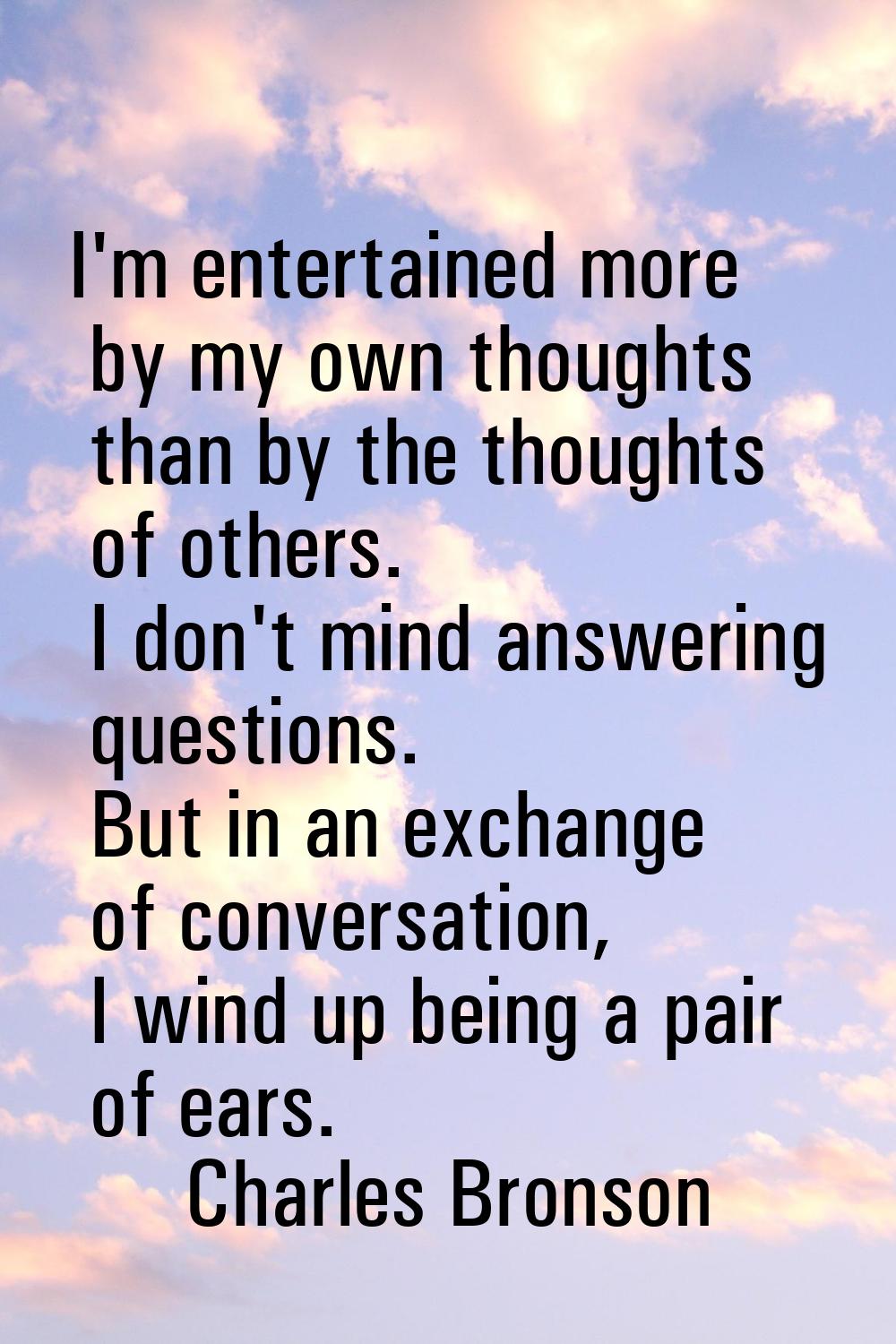 I'm entertained more by my own thoughts than by the thoughts of others. I don't mind answering ques