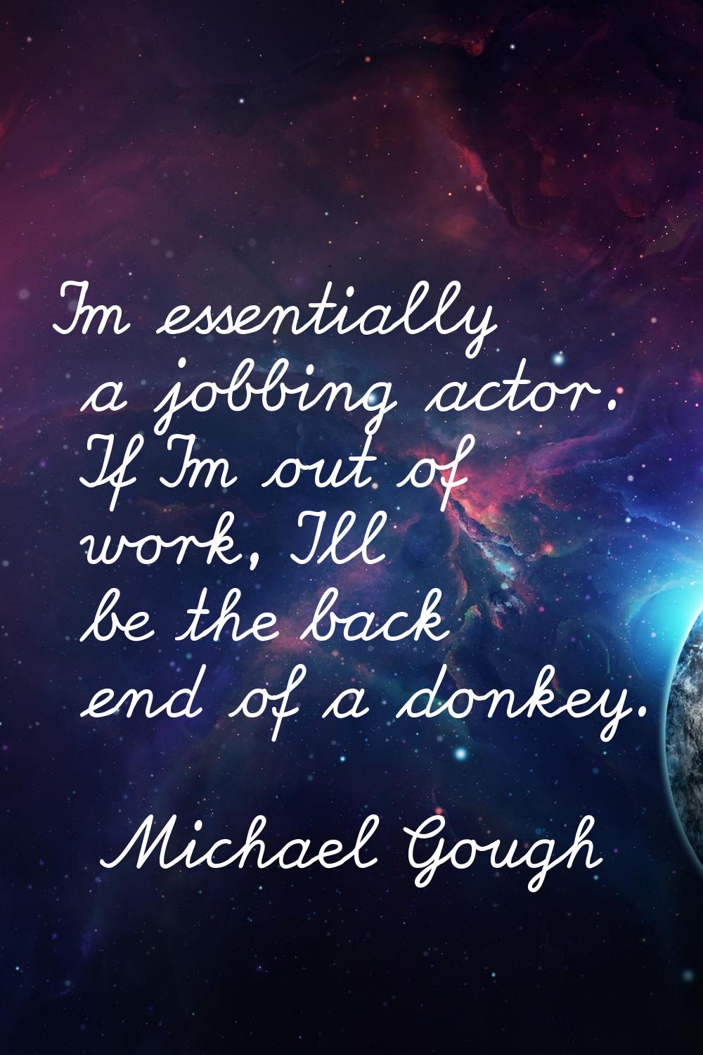 I'm essentially a jobbing actor. If I'm out of work, I'll be the back end of a donkey.