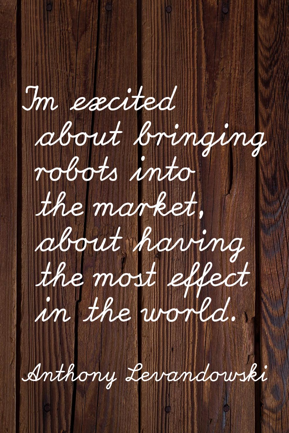I'm excited about bringing robots into the market, about having the most effect in the world.