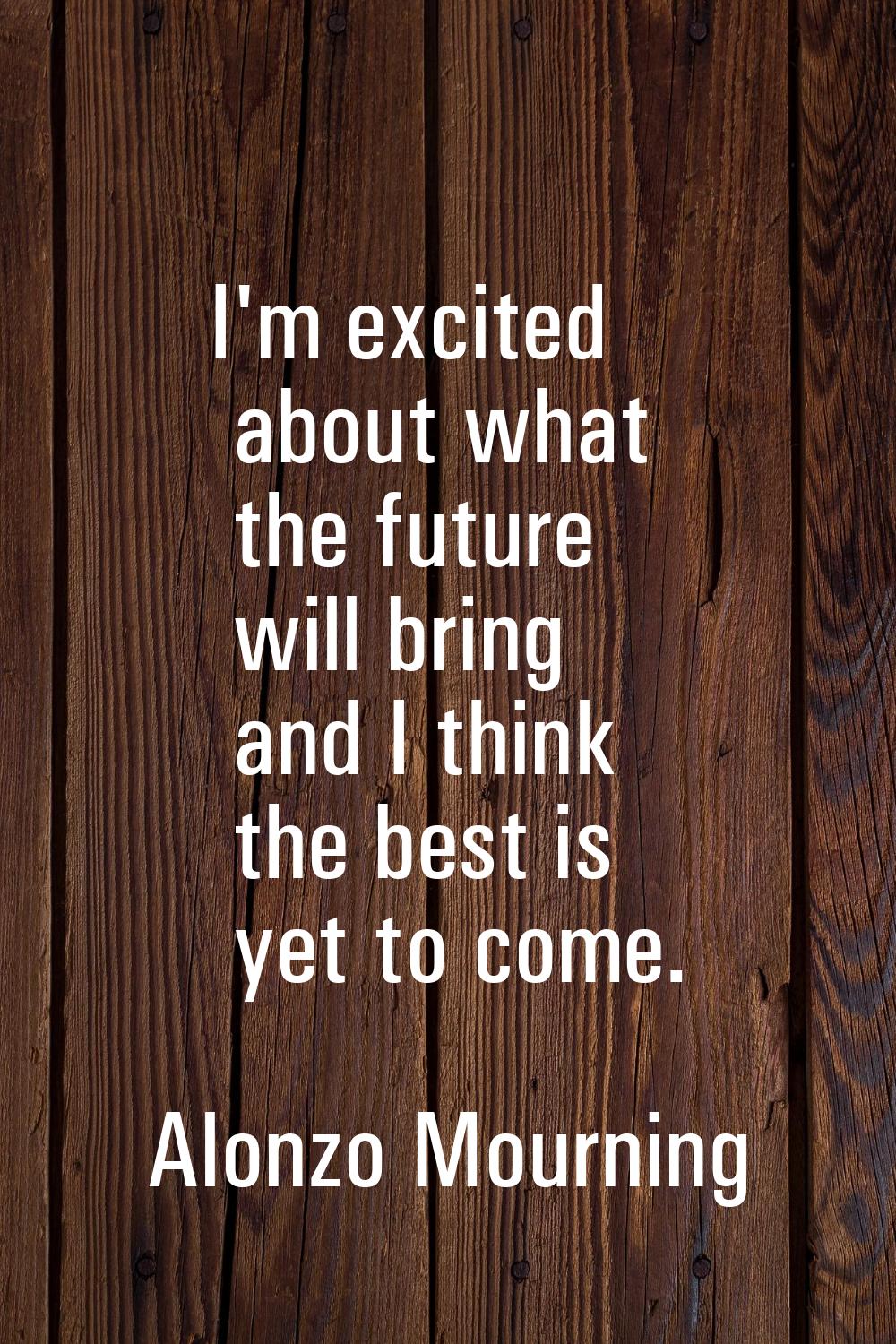 I'm excited about what the future will bring and I think the best is yet to come.