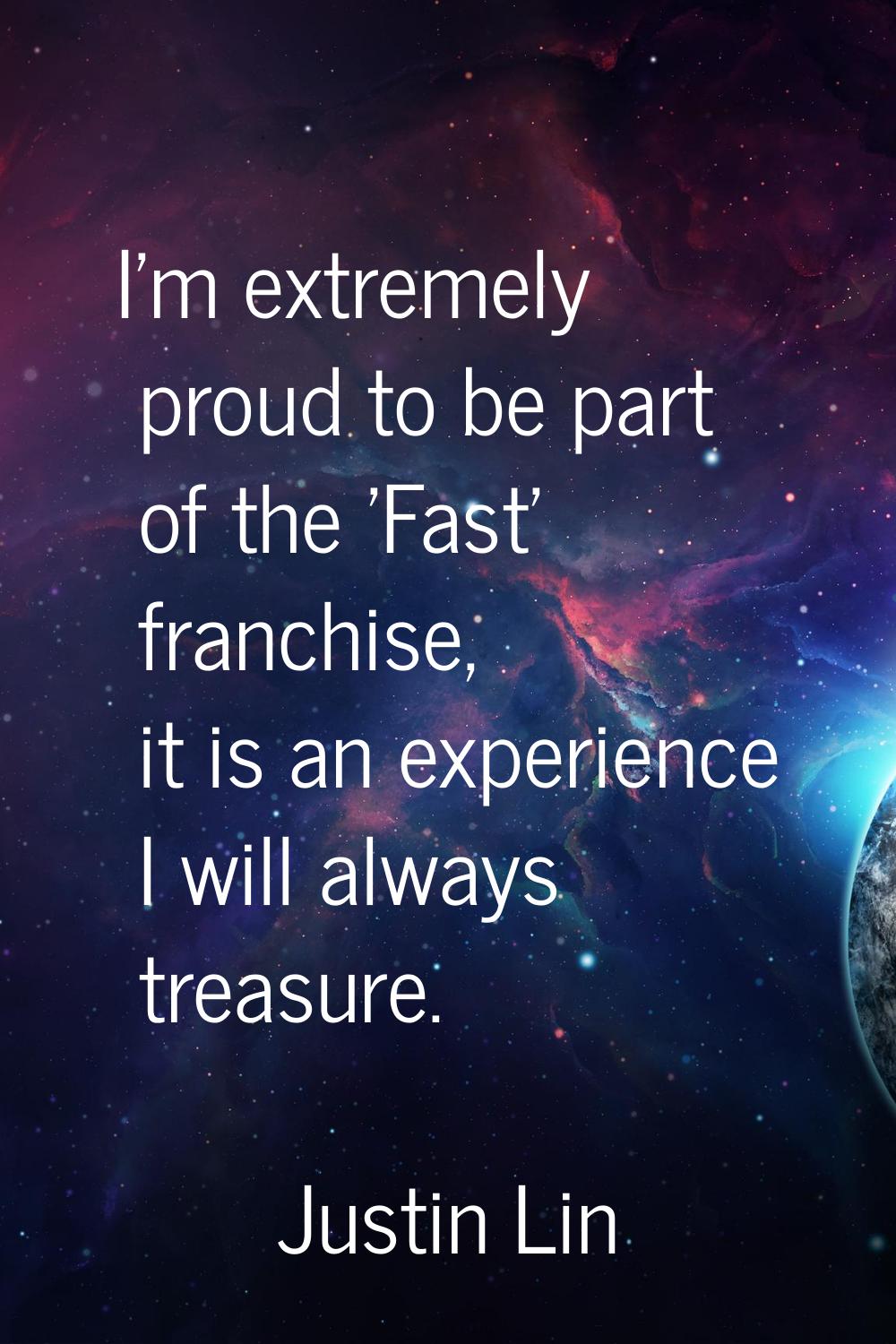 I'm extremely proud to be part of the 'Fast' franchise, it is an experience I will always treasure.