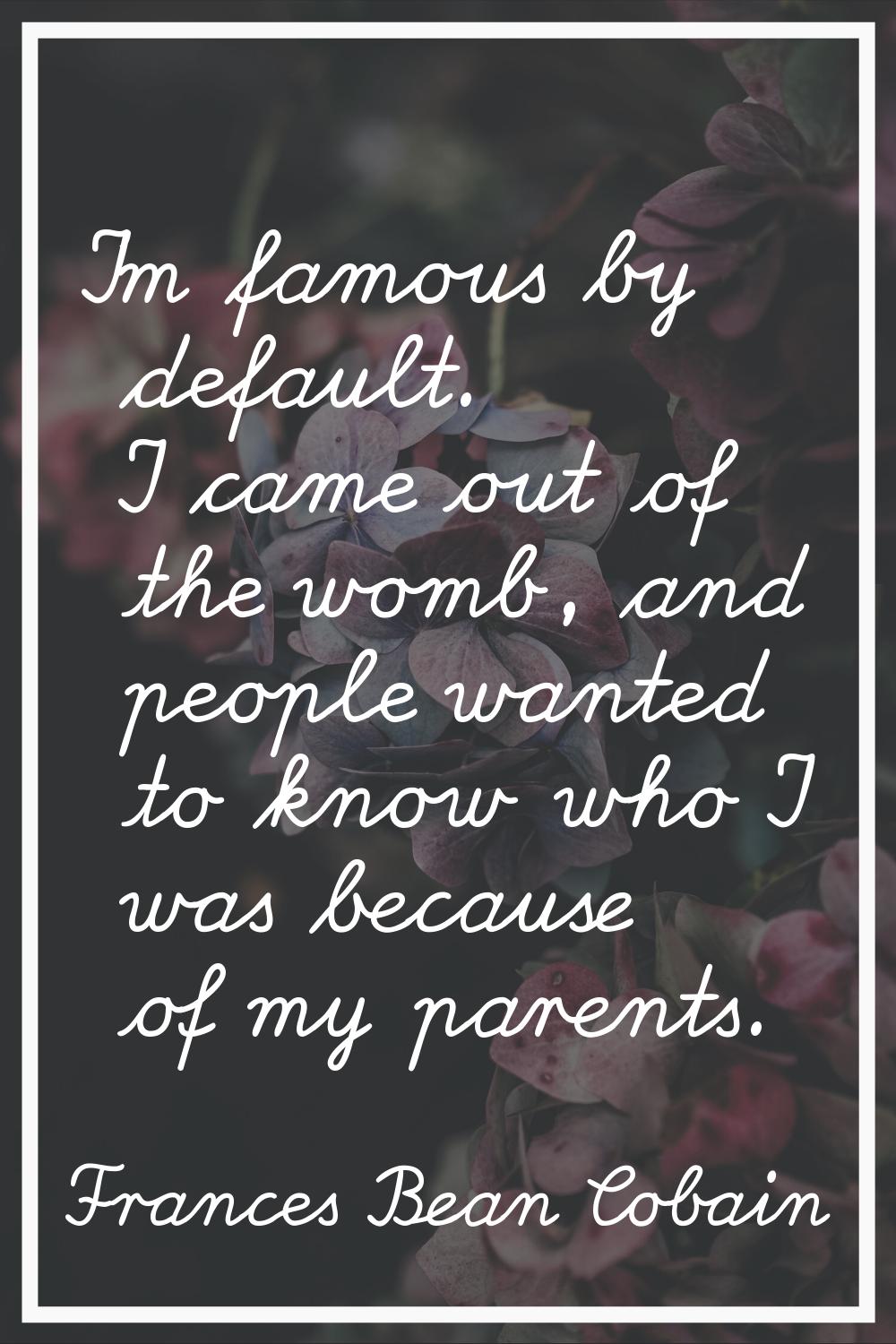 I'm famous by default. I came out of the womb, and people wanted to know who I was because of my pa