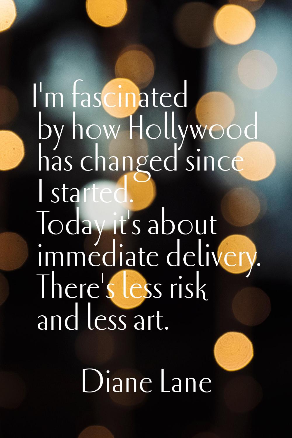 I'm fascinated by how Hollywood has changed since I started. Today it's about immediate delivery. T