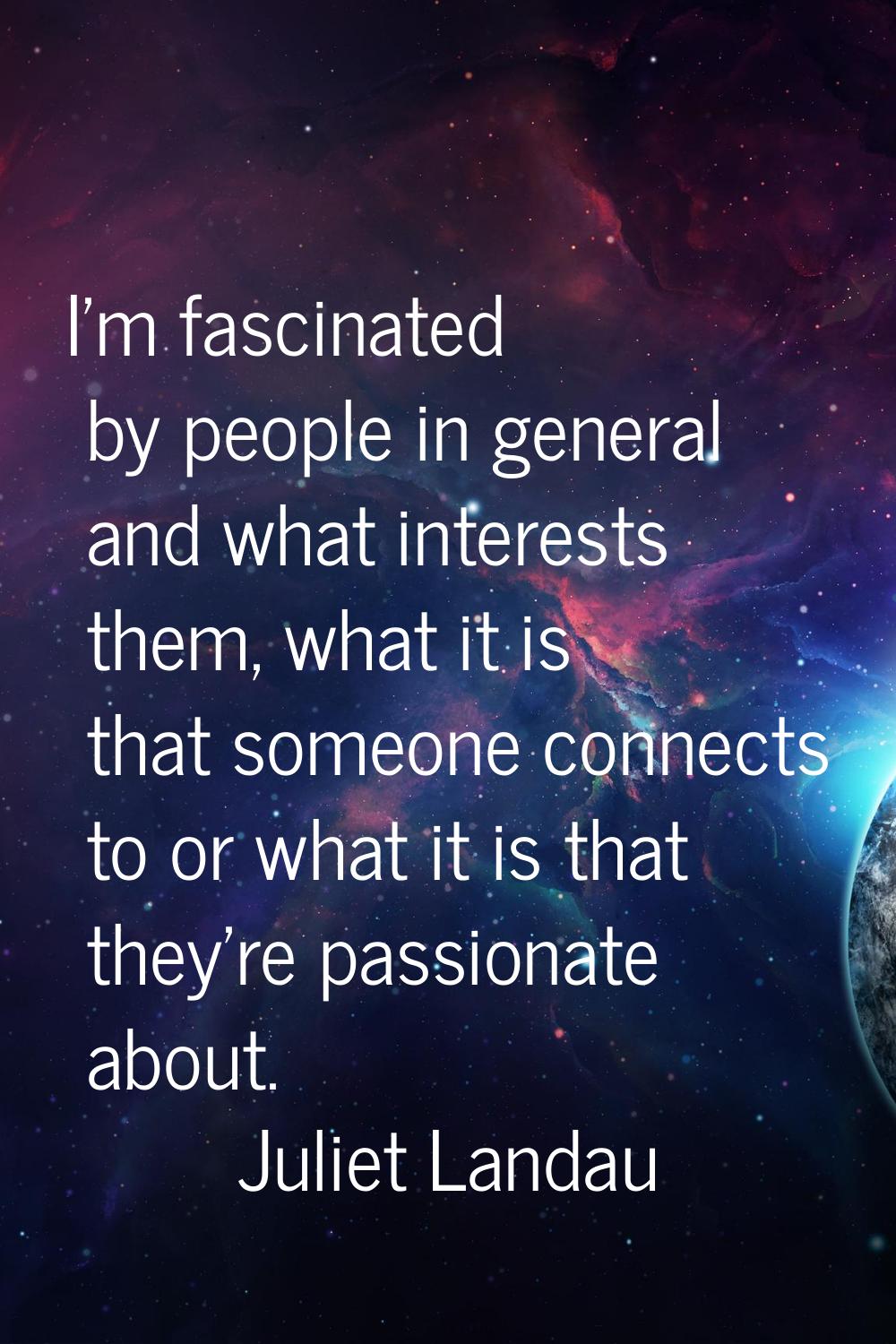 I'm fascinated by people in general and what interests them, what it is that someone connects to or