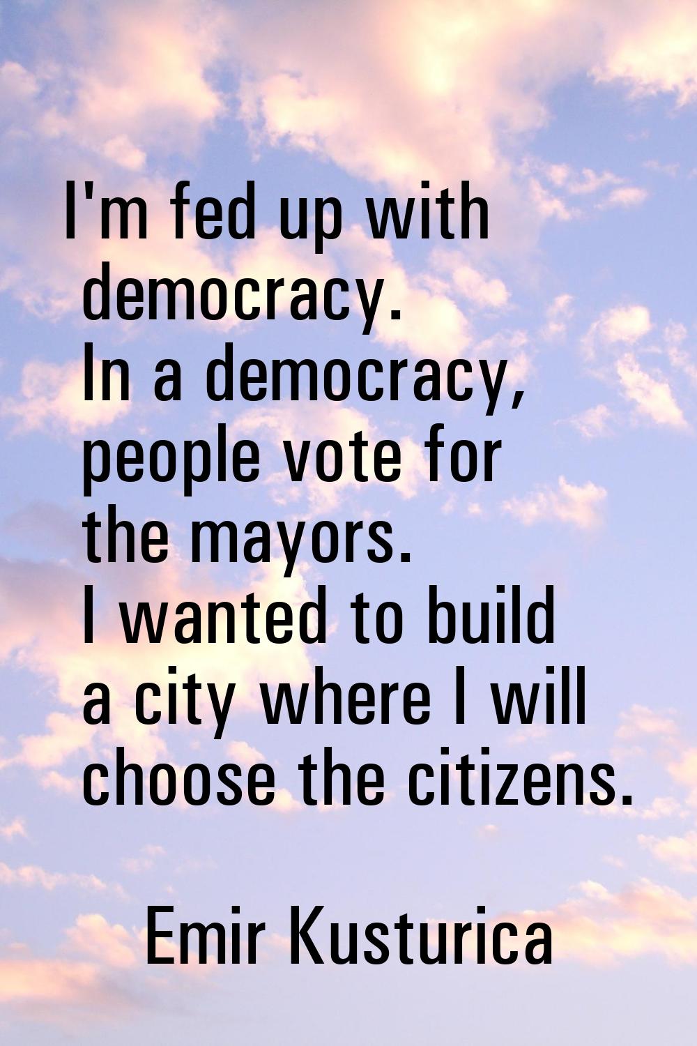 I'm fed up with democracy. In a democracy, people vote for the mayors. I wanted to build a city whe