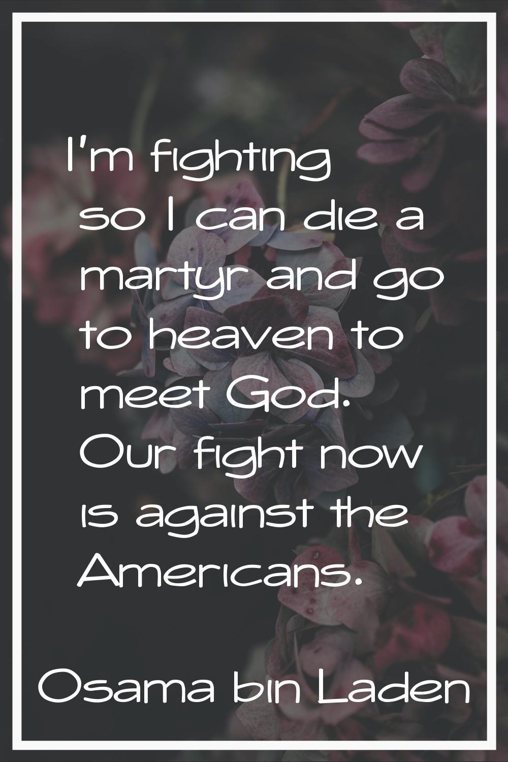 I'm fighting so I can die a martyr and go to heaven to meet God. Our fight now is against the Ameri