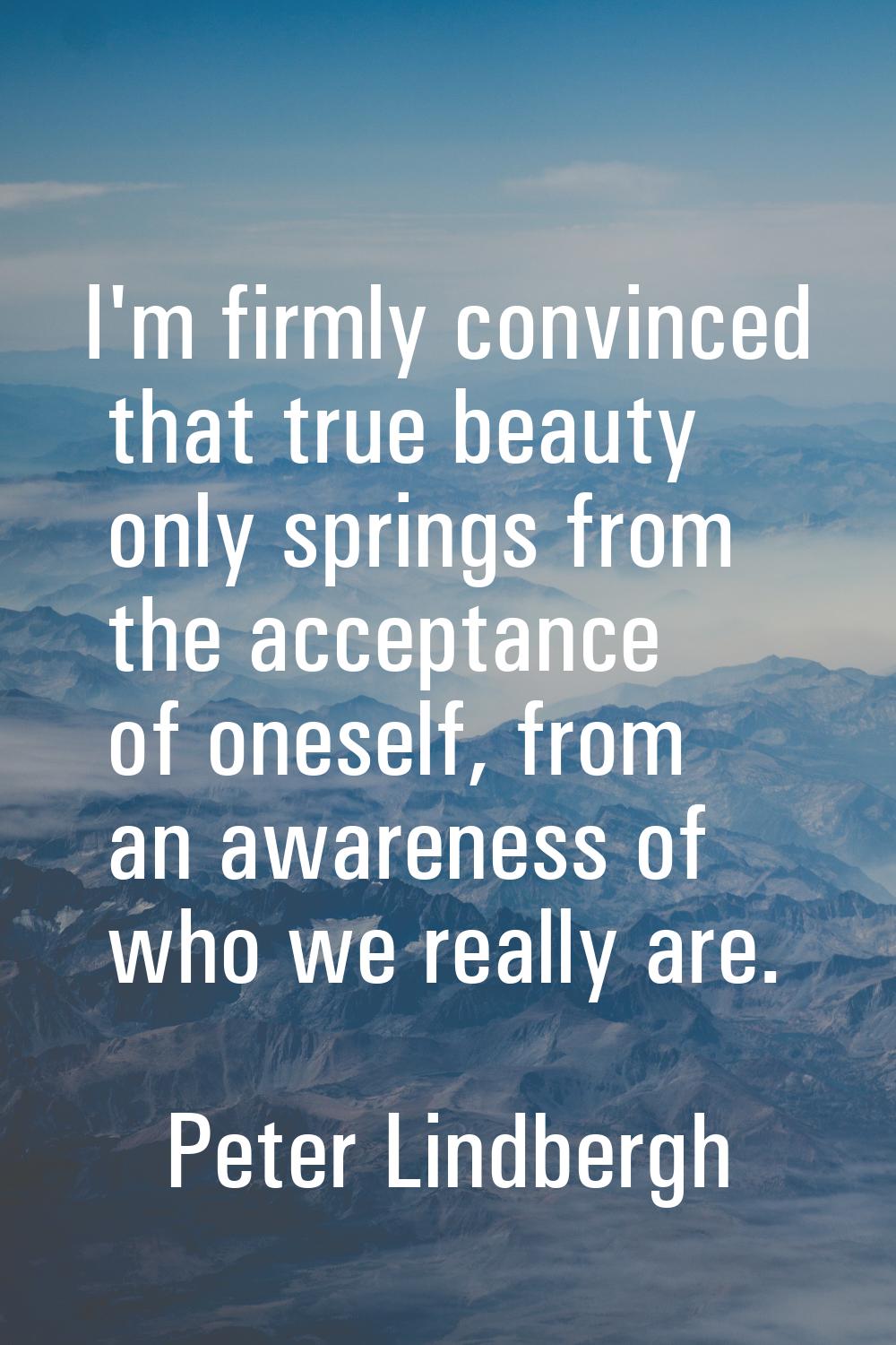 I'm firmly convinced that true beauty only springs from the acceptance of oneself, from an awarenes