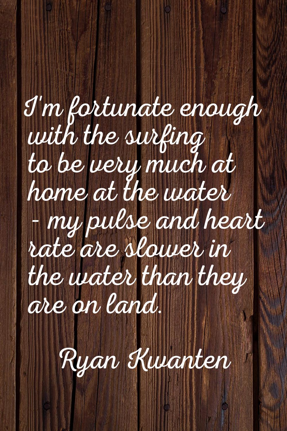 I'm fortunate enough with the surfing to be very much at home at the water - my pulse and heart rat