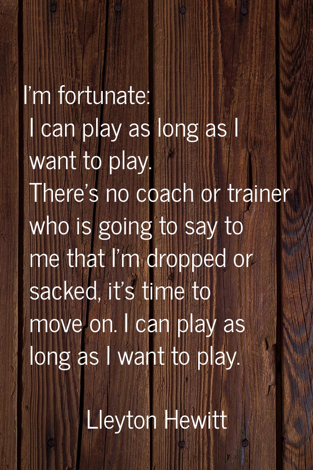 I'm fortunate: I can play as long as I want to play. There's no coach or trainer who is going to sa