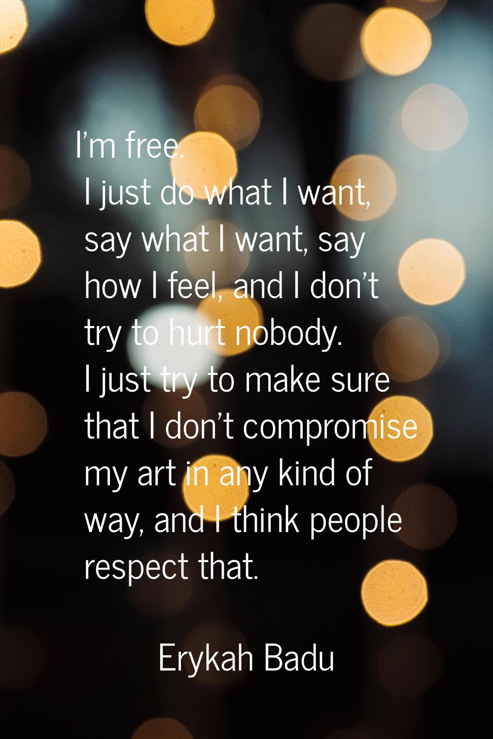 I'm free. I just do what I want, say what I want, say how I feel, and I don't try to hurt nobody. I